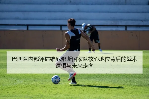 巴西队内部评估维尼修斯国家队核心地位背后的战术逻辑与未来走向