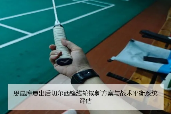 恩昆库复出后切尔西锋线轮换新方案与战术平衡系统评估