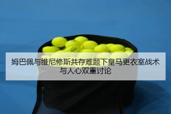姆巴佩与维尼修斯共存难题下皇马更衣室战术与人心双重讨论