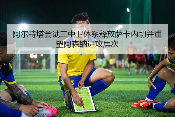 阿尔特塔尝试三中卫体系释放萨卡内切并重塑阿森纳进攻层次