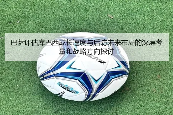 巴萨评估库巴西成长速度与后防未来布局的深层考量和战略方向探讨