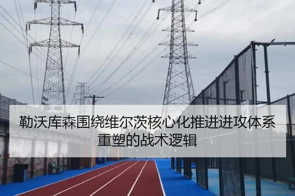 勒沃库森围绕维尔茨核心化推进进攻体系重塑的战术逻辑